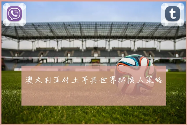 澳大利亚对土耳其世界杯换人策略
