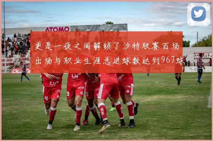 更是一夜之间解锁了沙特联赛百场出场与职业生涯总进球数达到967球这两项重磅里程碑