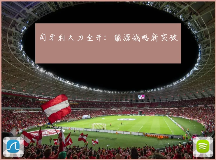 匈牙利火力全开:能源战略新突破