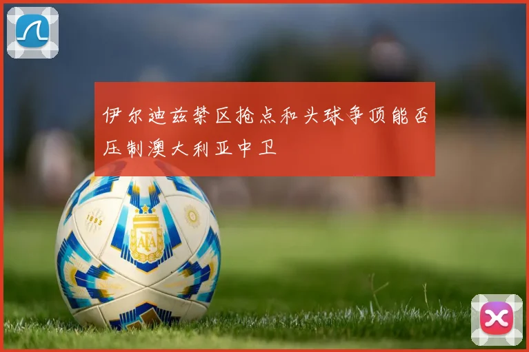 伊尔迪兹禁区抢点和头球争顶能否压制澳大利亚中卫