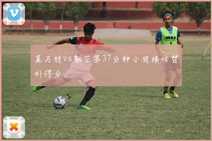 莱万特vs勒芒第37分钟小将横传替补得分