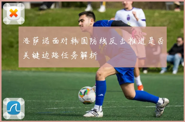 洛萨诺面对韩国防线反击推进是否关键边路任务解析