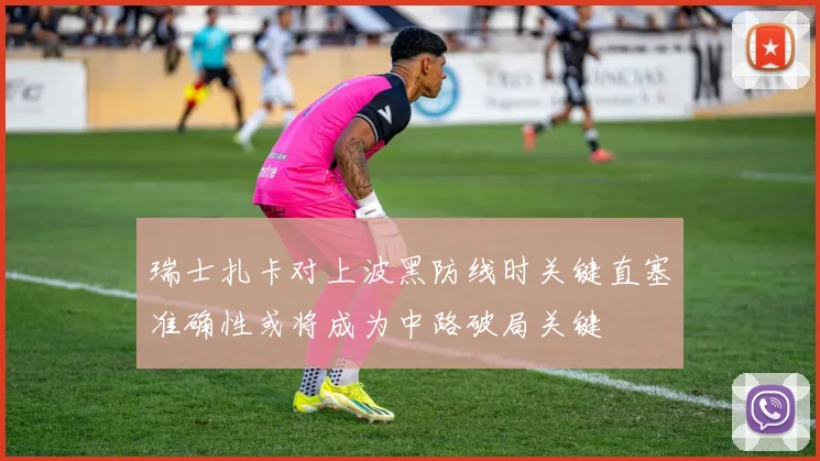 瑞士扎卡对上波黑防线时关键直塞准确性或将成为中路破局关键