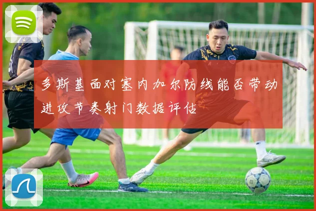 多斯基面对塞内加尔防线能否带动进攻节奏射门数据评估