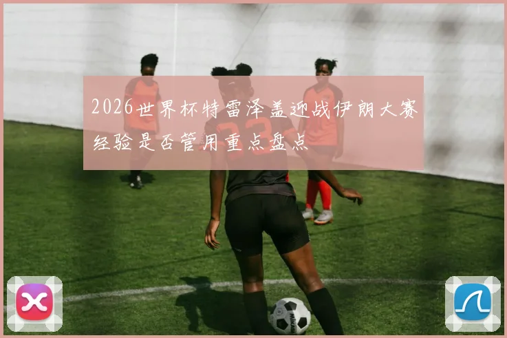 2026世界杯特雷泽盖迎战伊朗大赛经验是否管用重点盘点