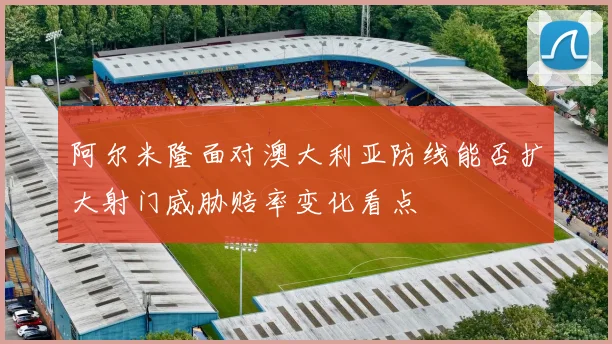 阿尔米隆面对澳大利亚防线能否扩大射门威胁赔率变化看点