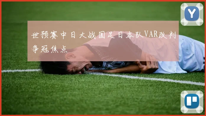 世预赛中日大战国足日本队VAR改判争冠焦点