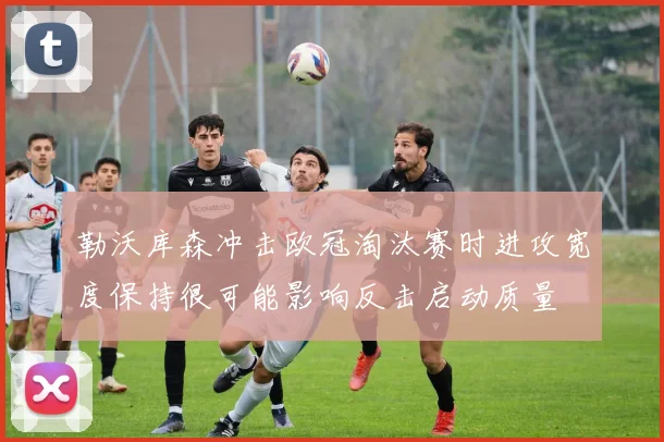 勒沃库森冲击欧冠淘汰赛时进攻宽度保持很可能影响反击启动质量