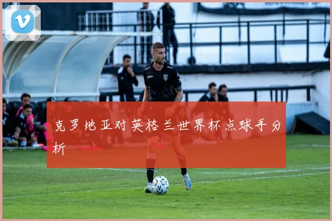 克罗地亚对英格兰世界杯点球手分析