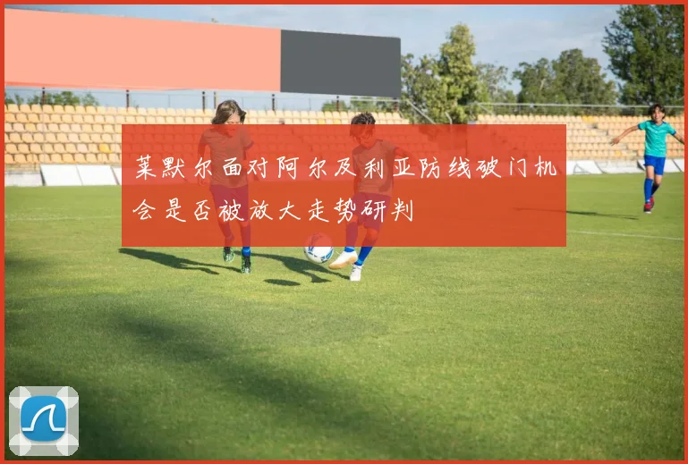 莱默尔面对阿尔及利亚防线破门机会是否被放大走势研判