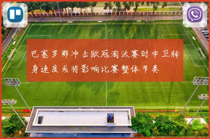 巴塞罗那冲击欧冠淘汰赛时中卫转身速度或将影响比赛整体节奏