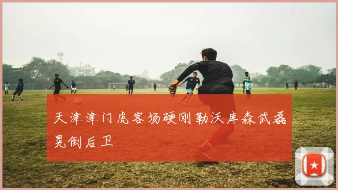 天津津门虎客场硬刚勒沃库森武磊晃倒后卫