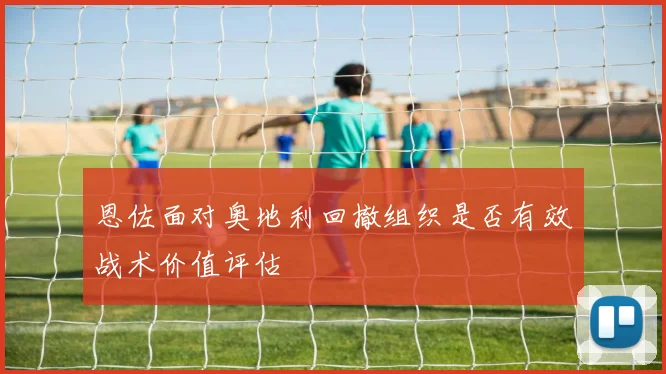 恩佐面对奥地利回撤组织是否有效战术价值评估