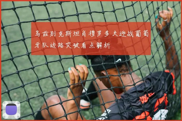 乌兹别克斯坦肖穆罗多夫迎战葡萄牙队边路突破看点解析