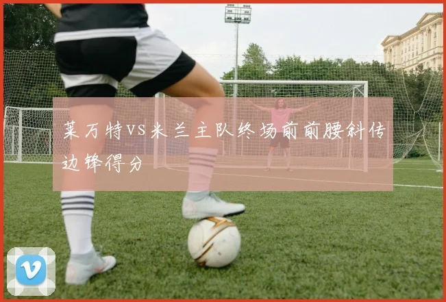 莱万特vs米兰主队终场前前腰斜传边锋得分