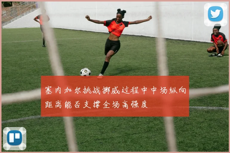 塞内加尔挑战挪威过程中中场纵向距离能否支撑全场高强度