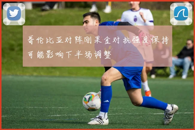 哥伦比亚对阵刚果金对抗强度保持可能影响下半场调整