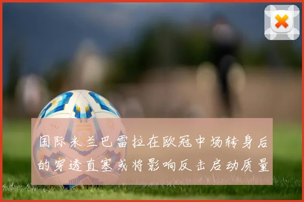 国际米兰巴雷拉在欧冠中场转身后的穿透直塞或将影响反击启动质量