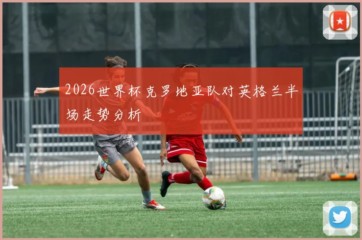 2026世界杯克罗地亚队对英格兰半场走势分析