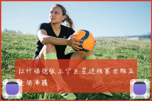 拉什福德张玉宁巨星连线塞尔维亚全场沸腾