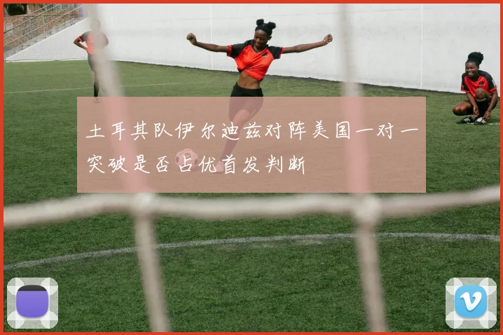 土耳其队伊尔迪兹对阵美国一对一突破是否占优首发判断