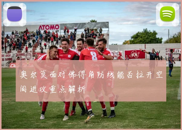 奥尔莫面对佛得角防线能否拉开空间进攻重点解析