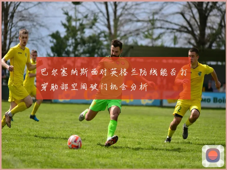 巴尔塞纳斯面对英格兰防线能否打穿肋部空间破门机会分析