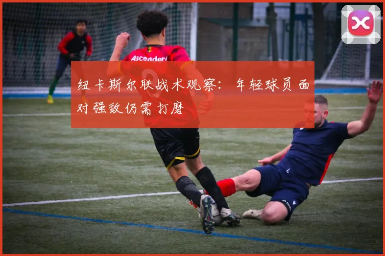 纽卡斯尔联战术观察:年轻球员面对强敌仍需打磨